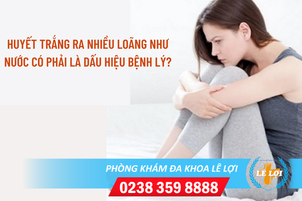 Huyết trắng ra nhiều và lỏng là bị gì?