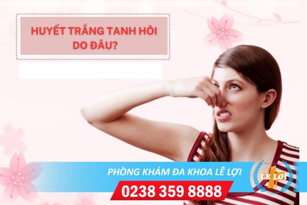 Huyết trắng tanh hôi và những nguyên nhân thường gặp